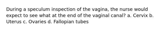 During a speculum inspection of the vagina, the nurse would expect to see what at the end of the vaginal canal? a. Cervix b. Uterus c. Ovaries d. Fallopian tubes