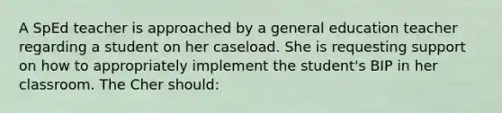 A SpEd teacher is approached by a general education teacher regarding a student on her caseload. She is requesting support on how to appropriately implement the student's BIP in her classroom. The Cher should: