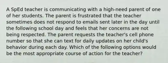 A SpEd teacher is communicating with a high-need parent of one of her students. The parent is frustrated that the teacher sometimes does not respond to emails sent later in the day until the following school day and feels that her concerns are not being respected. The parent requests the teacher's cell phone number so that she can text for daily updates on her child's behavior during each day. Which of the following options would be the most appropriate course of action for the teacher?