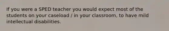 If you were a SPED teacher you would expect most of the students on your caseload / in your classroom, to have mild intellectual disabilities.