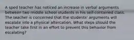 A sped teacher has noticed an increase in verbal arguments between two middle school students in his self-contained class. The teacher is concerned that the students' arguments will escalate into a physical altercation. What steps should the teacher take first in an effort to prevent this behavior from escalating?