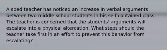 A sped teacher has noticed an increase in verbal arguments between two middle school students in his self-contained class. The teacher is concerned that the students' arguments will escalate into a physical altercation. What steps should the teacher take first in an effort to prevent this behavior from escalating?