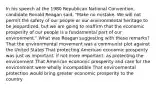 In his speech at the 1980 Republican National Convention, candidate Ronald Reagan said, "Make no mistake. We will not permit the safety of our people or our environmental heritage to be jeopardized, but we are going to reaffirm that the economic prosperity of our people is a fundamental part of our environment." What was Reagan suggesting with these remarks? That the environmental movement was a communist plot against the United States That protecting American economic prosperity was just as important, if not more important, as protecting the environment That American economic prosperity and care for the environment were wholly incompatible That environmental protection would bring greater economic prosperity to the country