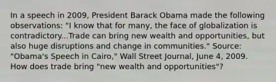 In a speech in​ 2009, President Barack Obama made the following​ observations: ​"I know that for​ many, the face of globalization is contradictory...Trade can bring new wealth and​ opportunities, but also huge disruptions and change in​ communities." ​Source: "Obama's Speech in​ Cairo," Wall Street Journal​, June​ 4, 2009. How does trade bring​ "new wealth and​ opportunities"?