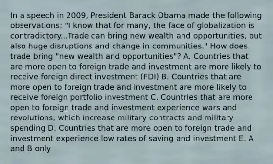 In a speech in 2009, President Barack Obama made the following observations: "I know that for many, the face of globalization is contradictory...Trade can bring new wealth and opportunities, but also huge disruptions and change in communities." How does trade bring "new wealth and opportunities"? A. Countries that are more open to foreign trade and investment are more likely to receive foreign direct investment (FDI) B. Countries that are more open to foreign trade and investment are more likely to receive foreign portfolio investment C. Countries that are more open to foreign trade and investment experience wars and revolutions, which increase military contracts and military spending D. Countries that are more open to foreign trade and investment experience low rates of saving and investment E. A and B only