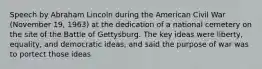 Speech by Abraham Lincoln during the American Civil War (November 19, 1963) at the dedication of a national cemetery on the site of the Battle of Gettysburg. The key ideas were liberty, equality, and democratic ideas, and said the purpose of war was to portect those ideas