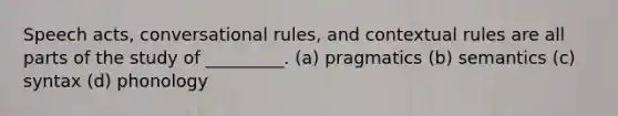 Speech acts, conversational rules, and contextual rules are all parts of the study of _________. (a) pragmatics (b) semantics (c) syntax (d) phonology