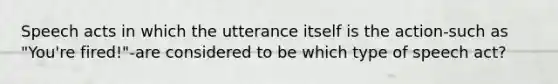 Speech acts in which the utterance itself is the action-such as "You're fired!"-are considered to be which type of speech act?