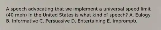 A speech advocating that we implement a universal speed limit (40 mph) in the United States is what kind of speech? A. Eulogy B. Informative C. Persuasive D. Entertaining E. Impromptu