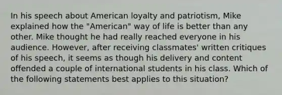 In his speech about American loyalty and patriotism, Mike explained how the "American" way of life is better than any other. Mike thought he had really reached everyone in his audience. However, after receiving classmates' written critiques of his speech, it seems as though his delivery and content offended a couple of international students in his class. Which of the following statements best applies to this situation?