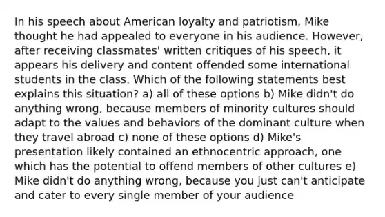 In his speech about American loyalty and patriotism, Mike thought he had appealed to everyone in his audience. However, after receiving classmates' written critiques of his speech, it appears his delivery and content offended some international students in the class. Which of the following statements best explains this situation? a) all of these options b) Mike didn't do anything wrong, because members of minority cultures should adapt to the values and behaviors of the dominant culture when they travel abroad c) none of these options d) Mike's presentation likely contained an ethnocentric approach, one which has the potential to offend members of other cultures e) Mike didn't do anything wrong, because you just can't anticipate and cater to every single member of your audience