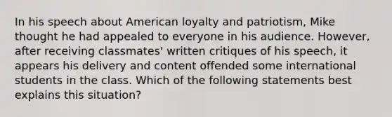 In his speech about American loyalty and patriotism, Mike thought he had appealed to everyone in his audience. However, after receiving classmates' written critiques of his speech, it appears his delivery and content offended some international students in the class. Which of the following statements best explains this situation?