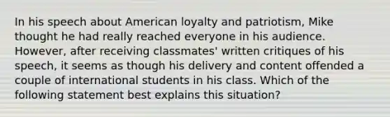 In his speech about American loyalty and patriotism, Mike thought he had really reached everyone in his audience. However, after receiving classmates' written critiques of his speech, it seems as though his delivery and content offended a couple of international students in his class. Which of the following statement best explains this situation?