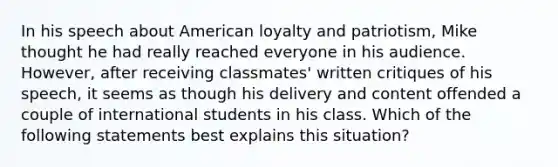 In his speech about American loyalty and patriotism, Mike thought he had really reached everyone in his audience. However, after receiving classmates' written critiques of his speech, it seems as though his delivery and content offended a couple of international students in his class. Which of the following statements best explains this situation?