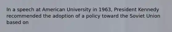 In a speech at American University in 1963, President Kennedy recommended the adoption of a policy toward the Soviet Union based on