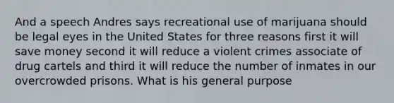 And a speech Andres says recreational use of marijuana should be legal eyes in the United States for three reasons first it will save money second it will reduce a violent crimes associate of drug cartels and third it will reduce the number of inmates in our overcrowded prisons. What is his general purpose