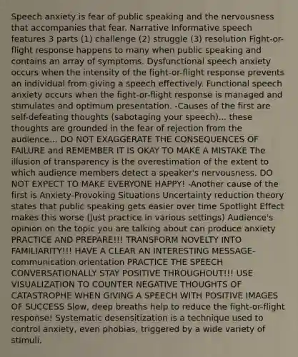 Speech anxiety is fear of public speaking and the nervousness that accompanies that fear. Narrative Informative speech features 3 parts (1) challenge (2) struggle (3) resolution Fight-or-flight response happens to many when public speaking and contains an array of symptoms. Dysfunctional speech anxiety occurs when the intensity of the fight-or-flight response prevents an individual from giving a speech effectively. Functional speech anxiety occurs when the fight-or-flight response is managed and stimulates and optimum presentation. -Causes of the first are self-defeating thoughts (sabotaging your speech)... these thoughts are grounded in the fear of rejection from the audience... DO NOT EXAGGERATE THE CONSEQUENCES OF FAILURE and REMEMBER IT IS OKAY TO MAKE A MISTAKE The illusion of transparency is the overestimation of the extent to which audience members detect a speaker's nervousness. DO NOT EXPECT TO MAKE EVERYONE HAPPY! -Another cause of the first is Anxiety-Provoking Situations Uncertainty reduction theory states that public speaking gets easier over time Spotlight Effect makes this worse (just practice in various settings) Audience's opinion on the topic you are talking about can produce anxiety PRACTICE AND PREPARE!!! TRANSFORM NOVELTY INTO FAMILIARITY!!! HAVE A CLEAR AN INTERESTING MESSAGE-communication orientation PRACTICE THE SPEECH CONVERSATIONALLY STAY POSITIVE THROUGHOUT!!! USE VISUALIZATION TO COUNTER NEGATIVE THOUGHTS OF CATASTROPHE WHEN GIVING A SPEECH WITH POSITIVE IMAGES OF SUCCESS Slow, deep breaths help to reduce the fight-or-flight response! Systematic desensitization is a technique used to control anxiety, even phobias, triggered by a wide variety of stimuli.