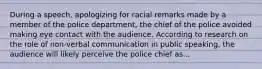 During a speech, apologizing for racial remarks made by a member of the police department, the chief of the police avoided making eye contact with the audience. According to research on the role of non-verbal communication in public speaking, the audience will likely perceive the police chief as...