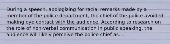 During a speech, apologizing for racial remarks made by a member of the police department, the chief of the police avoided making eye contact with the audience. According to research on the role of non-verbal communication in public speaking, the audience will likely perceive the police chief as...