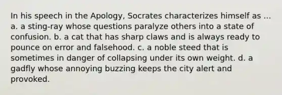 In his speech in the Apology, Socrates characterizes himself as ... a. a sting-ray whose questions paralyze others into a state of confusion. b. a cat that has sharp claws and is always ready to pounce on error and falsehood. c. a noble steed that is sometimes in danger of collapsing under its own weight. d. a gadfly whose annoying buzzing keeps the city alert and provoked.