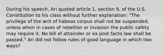 During his speech, Ari quoted article 1, section 9, of the U.S. Constitution to his class without further explanation: "The privilege of the writ of habeas corpus shall not be suspended, unless when in cases of rebellion or invasion the public safety may require it. No bill of attainder or ex post facto law shall be passed." Ari did not follow rules of good language in which two ways?