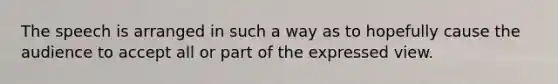 The speech is arranged in such a way as to hopefully cause the audience to accept all or part of the expressed view.