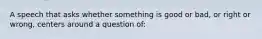 A speech that asks whether something is good or bad, or right or wrong, centers around a question of: