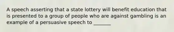 A speech asserting that a state lottery will benefit education that is presented to a group of people who are against gambling is an example of a persuasive speech to _______