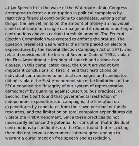 a) = Speech b) In the wake of the Watergate affair, Congress attempted to ferret out corruption in political campaigns by restricting financial contributions to candidates. Among other things, the law set limits on the amount of money an individual could contribute to a single campaign and it required reporting of contributions above a certain threshold amount. The Federal Election Commission was created to enforce the statute. The question presented was whether the limits placed on electoral expenditures by the Federal Election Campaign Act of 1971, and related provisions of the Internal Revenue Code of 1954, violate the First Amendment's freedom of speech and association clauses. In this complicated case, the Court arrived at two important conclusions. c) First, it held that restrictions on individual contributions to political campaigns and candidates did not violate the First Amendment since the limitations of the FECA enhance the "integrity of our system of representative democracy" by guarding against unscrupulous practices. d) Second, the Court found that governmental restriction of independent expenditures in campaigns, the limitation on expenditures by candidates from their own personal or family resources, and the limitation on total campaign expenditures did violate the First Amendment. Since these practices do not necessarily enhance the potential for corruption that individual contributions to candidates do, the Court found that restricting them did not serve a government interest great enough to warrant a curtailment on free speech and association.