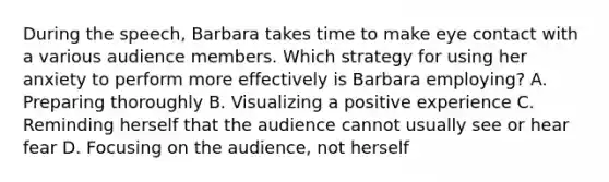 During the speech, Barbara takes time to make eye contact with a various audience members. Which strategy for using her anxiety to perform more effectively is Barbara employing? A. Preparing thoroughly B. Visualizing a positive experience C. Reminding herself that the audience cannot usually see or hear fear D. Focusing on the audience, not herself