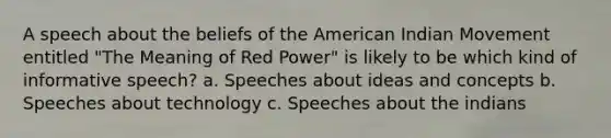 A speech about the beliefs of the American Indian Movement entitled "The Meaning of Red Power" is likely to be which kind of informative speech? a. Speeches about ideas and concepts b. Speeches about technology c. Speeches about the indians