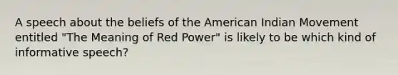 A speech about the beliefs of <a href='https://www.questionai.com/knowledge/keiVE7hxWY-the-american' class='anchor-knowledge'>the american</a> Indian Movement entitled "The Meaning of Red Power" is likely to be which kind of informative speech?