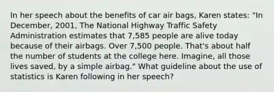 In her speech about the benefits of car air bags, Karen states: "In December, 2001, The National Highway Traffic Safety Administration estimates that 7,585 people are alive today because of their airbags. Over 7,500 people. That's about half the number of students at the college here. Imagine, all those lives saved, by a simple airbag." What guideline about the use of statistics is Karen following in her speech?