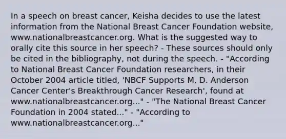 In a speech on breast cancer, Keisha decides to use the latest information from the National Breast Cancer Foundation website, www.nationalbreastcancer.org. What is the suggested way to orally cite this source in her speech? - These sources should only be cited in the bibliography, not during the speech. - "According to National Breast Cancer Foundation researchers, in their October 2004 article titled, 'NBCF Supports M. D. Anderson Cancer Center's Breakthrough Cancer Research', found at www.nationalbreastcancer.org..." - "The National Breast Cancer Foundation in 2004 stated..." - "According to www.nationalbreastcancer.org..."