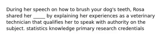 During her speech on how to brush your dog's teeth, Rosa shared her _____ by explaining her experiences as a veterinary technician that qualifies her to speak with authority on the subject. statistics knowledge primary research credentials