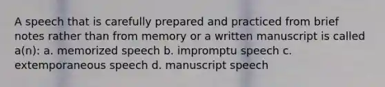 A speech that is carefully prepared and practiced from brief notes rather than from memory or a written manuscript is called a(n): a. memorized speech b. impromptu speech c. extemporaneous speech d. manuscript speech