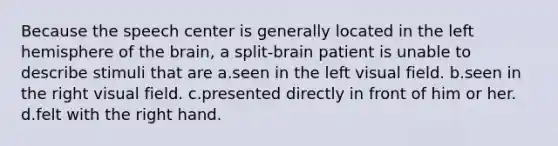 Because the speech center is generally located in the left hemisphere of the brain, a split-brain patient is unable to describe stimuli that are a.seen in the left visual field. b.seen in the right visual field. c.presented directly in front of him or her. d.felt with the right hand.