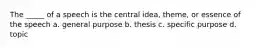 The _____ of a speech is the central idea, theme, or essence of the speech a. general purpose b. thesis c. specific purpose d. topic