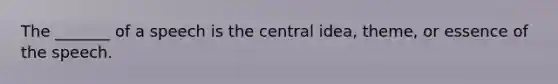 The _______ of a speech is the central idea, theme, or essence of the speech.