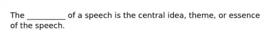 The __________ of a speech is the central idea, theme, or essence of the speech.