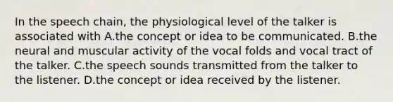 In the speech chain, the physiological level of the talker is associated with A.the concept or idea to be communicated. B.the neural and muscular activity of the vocal folds and vocal tract of the talker. C.the speech sounds transmitted from the talker to the listener. D.the concept or idea received by the listener.