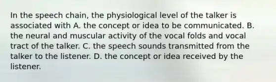 In the speech chain, the physiological level of the talker is associated with A. the concept or idea to be communicated. B. the neural and muscular activity of the vocal folds and vocal tract of the talker. C. the speech sounds transmitted from the talker to the listener. D. the concept or idea received by the listener.