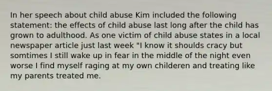 In her speech about child abuse Kim included the following statement: the effects of child abuse last long after the child has grown to adulthood. As one victim of child abuse states in a local newspaper article just last week "I know it shoulds cracy but somtimes I still wake up in fear in the middle of the night even worse I find myself raging at my own childeren and treating like my parents treated me.