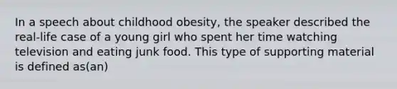 In a speech about childhood obesity, the speaker described the real-life case of a young girl who spent her time watching television and eating junk food. This type of supporting material is defined as(an)