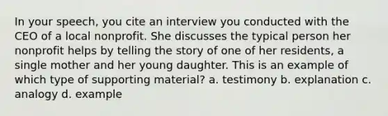 In your speech, you cite an interview you conducted with the CEO of a local nonprofit. She discusses the typical person her nonprofit helps by telling the story of one of her residents, a single mother and her young daughter. This is an example of which type of supporting material? a. testimony b. explanation c. analogy d. example