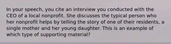 In your speech, you cite an interview you conducted with the CEO of a local nonprofit. She discusses the typical person who her nonprofit helps by telling the story of one of their residents, a single mother and her young daughter. This is an example of which type of supporting material?