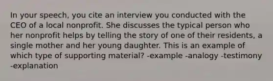 In your speech, you cite an interview you conducted with the CEO of a local nonprofit. She discusses the typical person who her nonprofit helps by telling the story of one of their residents, a single mother and her young daughter. This is an example of which type of supporting material? -example -analogy -testimony -explanation