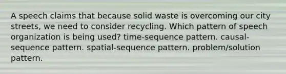 A speech claims that because <a href='https://www.questionai.com/knowledge/kJehU0oaUK-solid-waste' class='anchor-knowledge'>solid waste</a> is overcoming our city streets, we need to consider recycling. Which pattern of speech organization is being used? time-sequence pattern. causal-sequence pattern. spatial-sequence pattern. problem/solution pattern.