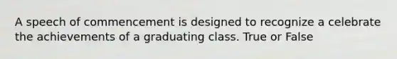 A speech of commencement is designed to recognize a celebrate the achievements of a graduating class. True or False