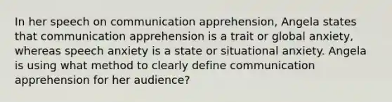 In her speech on communication apprehension, Angela states that communication apprehension is a trait or global anxiety, whereas speech anxiety is a state or situational anxiety. Angela is using what method to clearly define communication apprehension for her audience?